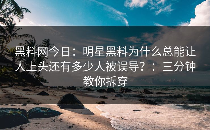 黑料网今日:明星黑料为什么总能让人上头还有多少人被误导?:三分钟教你拆穿