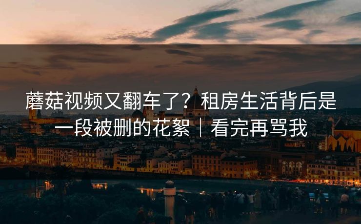 蘑菇视频又翻车了?租房生活背后是一段被删的花絮|看完再骂我