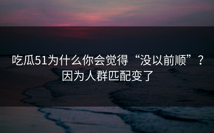 吃瓜51为什么你会觉得“没以前顺”？因为人群匹配变了