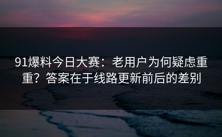 91爆料今日大赛:老用户为何疑虑重重?答案在于线路更新前后的差别 91爆料今日大赛:老用户为何疑虑重重?答案在于线路更新前后的差别
