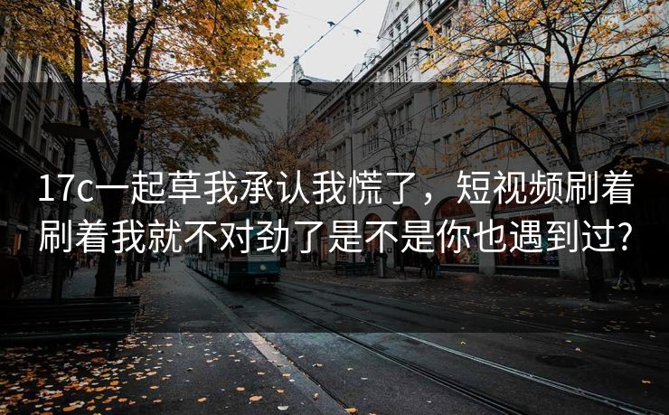 17c一起草我承认我慌了,短视频刷着刷着我就不对劲了是不是你也遇到过?