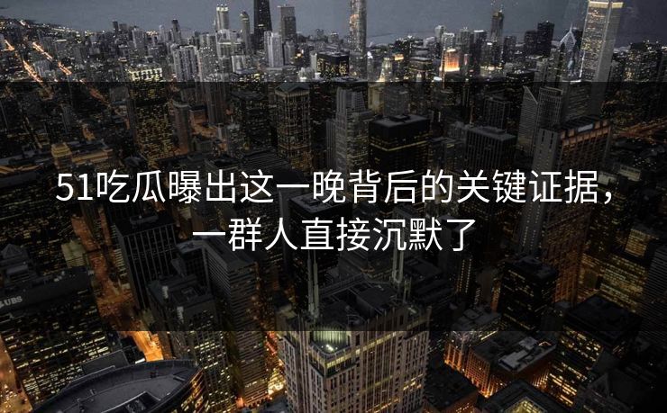 51吃瓜曝出这一晚背后的关键证据,一群人直接沉默了 51吃瓜曝出这一晚背后的关键证据,一群人直接沉默了