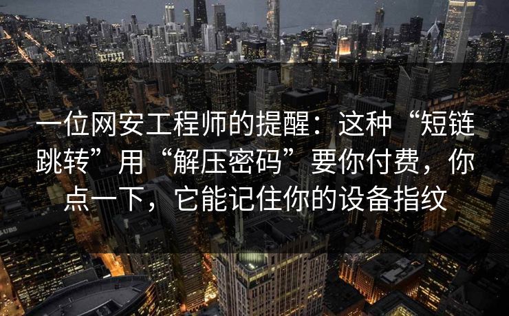 一位网安工程师的提醒：这种“短链跳转”用“解压密码”要你付费，你点一下，它能记住你的设备指纹