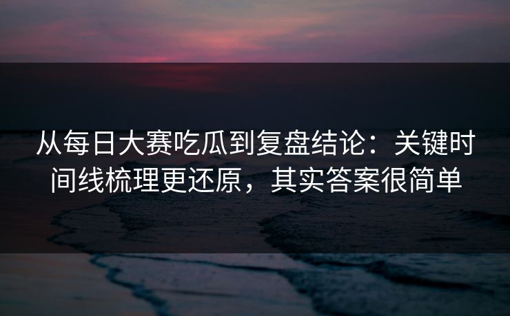 从每日大赛吃瓜到复盘结论：关键时间线梳理更还原，其实答案很简单