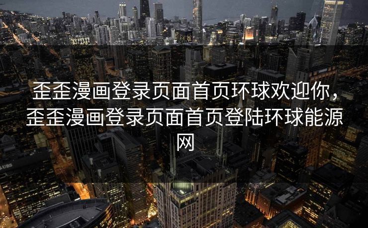 歪歪漫画登录页面首页环球欢迎你，歪歪漫画登录页面首页登陆环球能源网