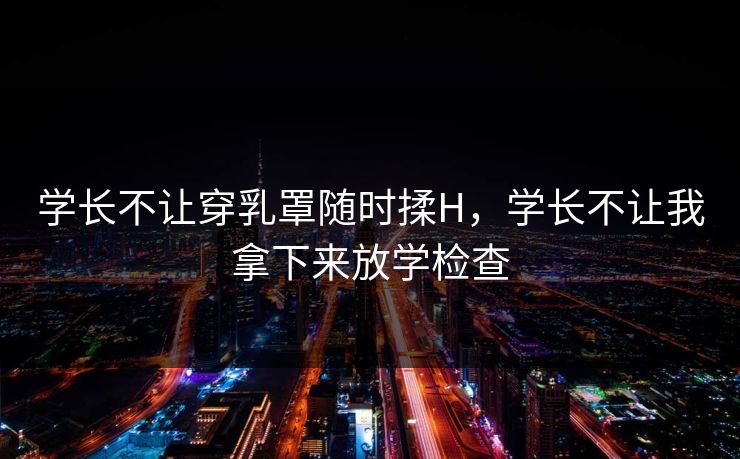 学长不让穿乳罩随时揉H，学长不让我拿下来放学检查