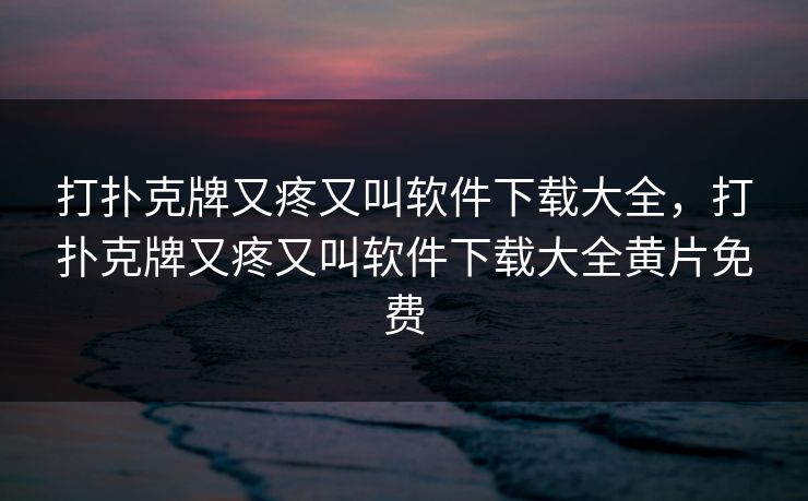 打扑克牌又疼又叫软件下载大全，打扑克牌又疼又叫软件下载大全黄片免费