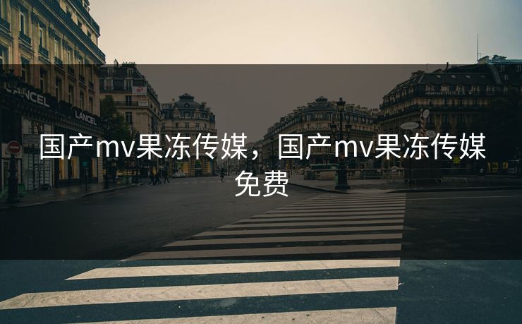 国产mv果冻传媒，国产mv果冻传媒免费