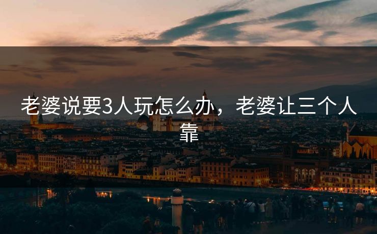 老婆说要3人玩怎么办，老婆让三个人靠