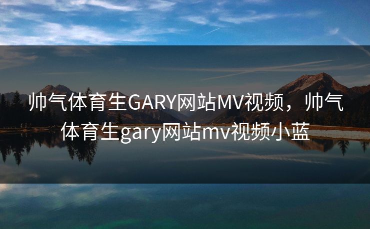 帅气体育生GARY网站MV视频，帅气体育生gary网站mv视频小蓝