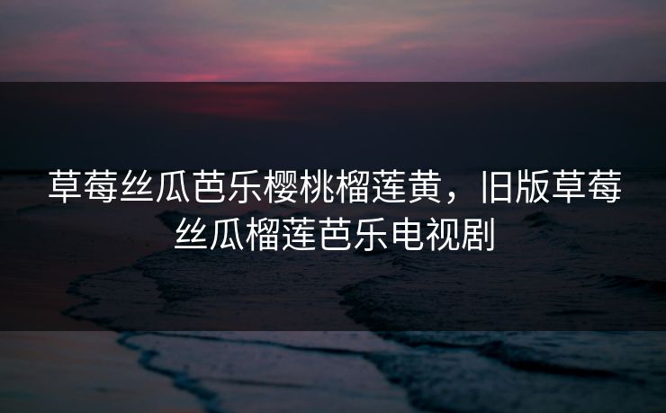 草莓丝瓜芭乐樱桃榴莲黄，旧版草莓丝瓜榴莲芭乐电视剧