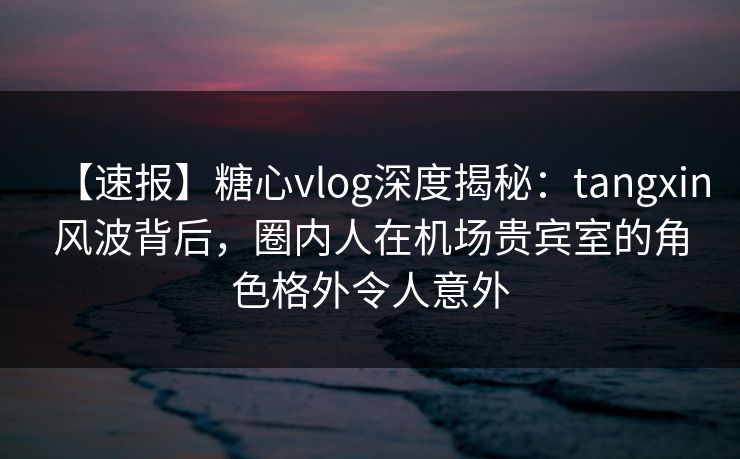 【速报】糖心vlog深度揭秘：tangxin风波背后，圈内人在机场贵宾室的角色格外令人意外
