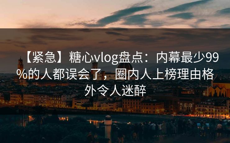 【紧急】糖心vlog盘点：内幕最少99%的人都误会了，圈内人上榜理由格外令人迷醉