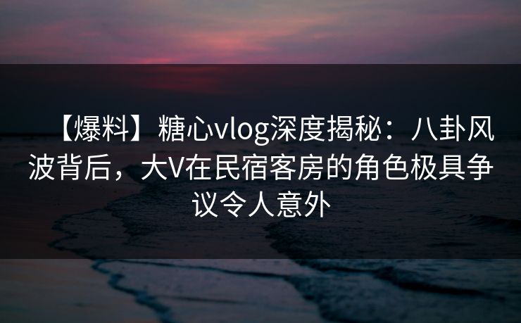 【爆料】糖心vlog深度揭秘：八卦风波背后，大V在民宿客房的角色极具争议令人意外