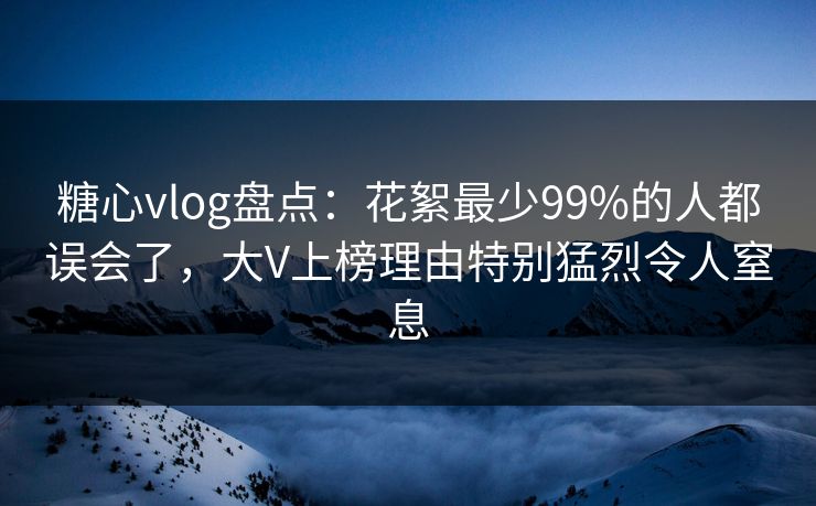 糖心vlog盘点：花絮最少99%的人都误会了，大V上榜理由特别猛烈令人窒息