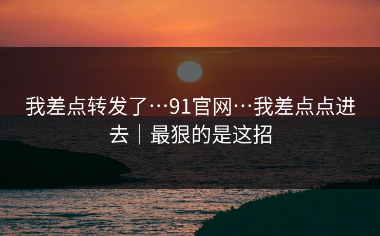 我差点转发了…91官网…我差点点进去|最狠的是这招