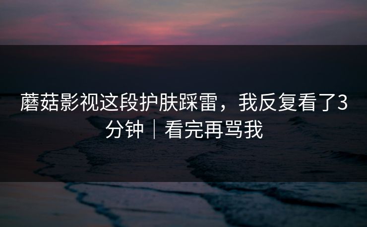 蘑菇影视这段护肤踩雷,我反复看了3分钟|看完再骂我 蘑菇影视这段护肤踩雷,我反复看了3分钟|看完再骂我