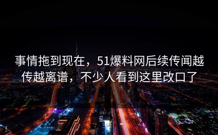 事情拖到现在，51爆料网后续传闻越传越离谱，不少人看到这里改口了