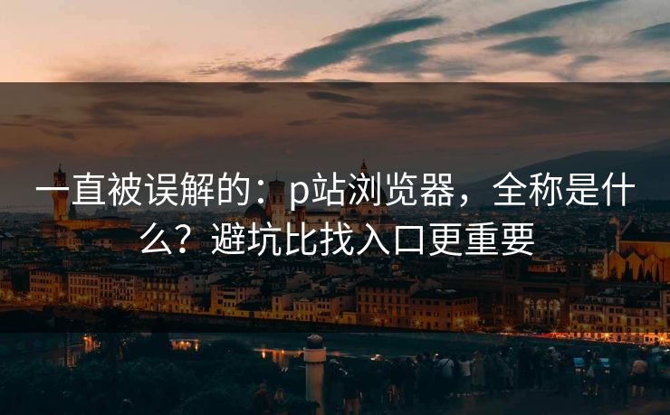 一直被误解的:p站浏览器,全称是什么?避坑比找入口更重要 一直被误解的:p站浏览器,全称是什么?避坑比找入口更重要