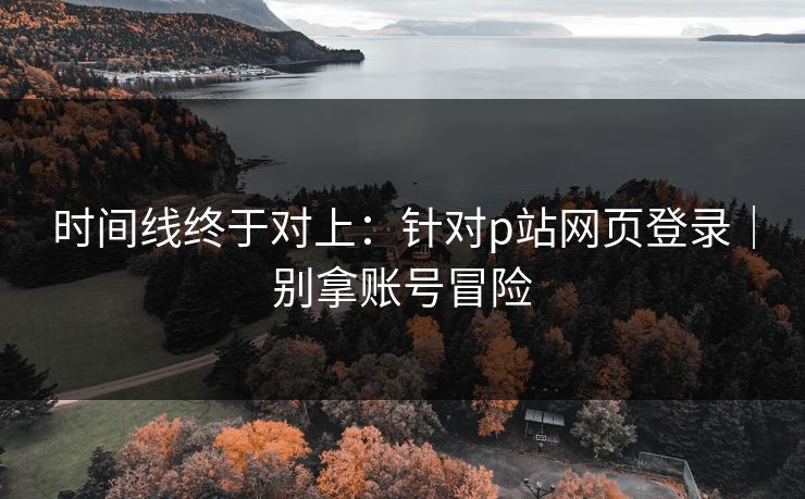 时间线终于对上:针对p站网页登录|别拿账号冒险 时间线终于对上:针对p站网页登录|别拿账号冒险