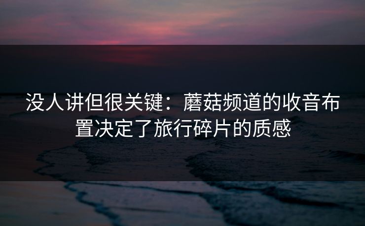 没人讲但很关键:蘑菇频道的收音布置决定了旅行碎片的质感 没人讲但很关键:蘑菇频道的收音布置决定了旅行碎片的质感