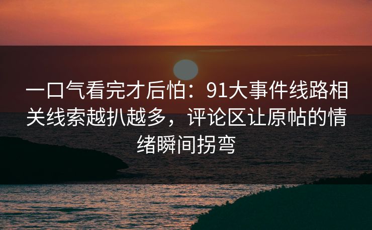 一口气看完才后怕:91大事件线路相关线索越扒越多,评论区让原帖的情绪瞬间拐弯 一口气看完才后怕:91大事件线路相关线索越扒越多,评论区让原帖的情绪瞬间拐弯