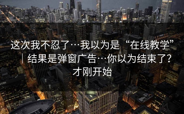 这次我不忍了…我以为是“在线教学”|结果是弹窗广告…你以为结束了?才刚开始 这次我不忍了…我以为是“在线教学”|结果是弹窗广告…你以为结束了?才刚开始
