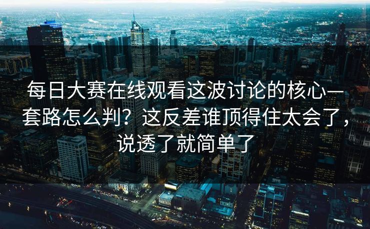 每日大赛在线观看这波讨论的核心—套路怎么判？这反差谁顶得住太会了，说透了就简单了