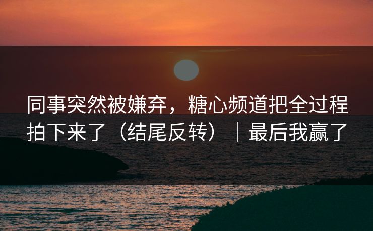同事突然被嫌弃，糖心频道把全过程拍下来了（结尾反转）｜最后我赢了