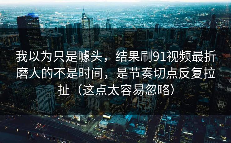 我以为只是噱头，结果刷91视频最折磨人的不是时间，是节奏切点反复拉扯（这点太容易忽略）