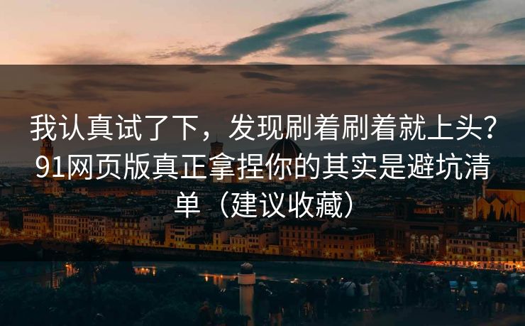 我认真试了下，发现刷着刷着就上头？91网页版真正拿捏你的其实是避坑清单（建议收藏）