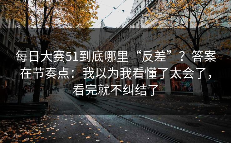 每日大赛51到底哪里“反差”？答案在节奏点：我以为我看懂了太会了，看完就不纠结了